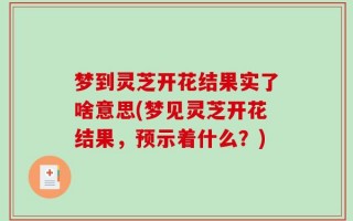 梦到灵芝开花结果实了啥意思(梦见灵芝开花结果，预示着什么？)