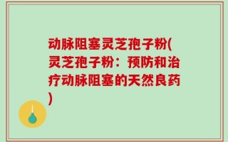 动脉阻塞灵芝孢子粉(灵芝孢子粉：预防和治疗动脉阻塞的天然良药)