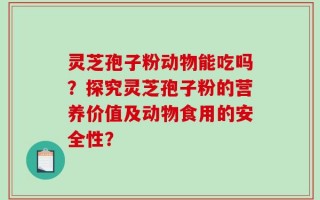 灵芝孢子粉动物能吃吗？探究灵芝孢子粉的营养价值及动物食用的安全性？