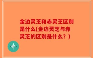 金边灵芝和赤灵芝区别是什么(金边灵芝与赤灵芝的区别是什么？)