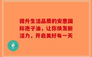 提升生活品质的安惠国际孢子油，让你焕发新活力，开启美好每一天