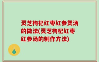 灵芝枸杞红枣红参煲汤的做法(灵芝枸杞红枣红参汤的制作方法)