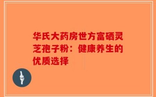 华氏大药房世方富硒灵芝孢子粉：健康养生的优质选择
