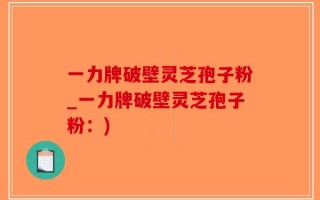 一力牌破壁灵芝孢子粉_一力牌破壁灵芝孢子粉：)