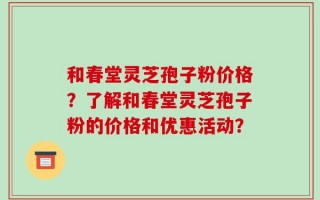 和春堂灵芝孢子粉价格？了解和春堂灵芝孢子粉的价格和优惠活动？