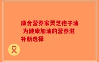 康合营养家灵芝孢子油 为健康加油的营养滋补新选择