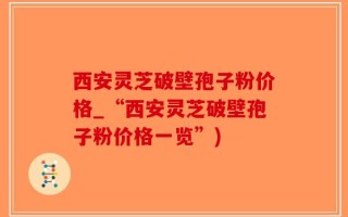 西安灵芝破壁孢子粉价格_“西安灵芝破壁孢子粉价格一览”)