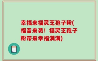 幸福来福灵芝孢子粉(福音来袭！福灵芝孢子粉带来幸福满满)