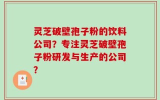 灵芝破壁孢子粉的饮料公司？专注灵芝破壁孢子粉研发与生产的公司？