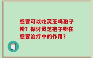 感冒可以吃灵芝吗孢子粉？探讨灵芝孢子粉在感冒治疗中的作用？