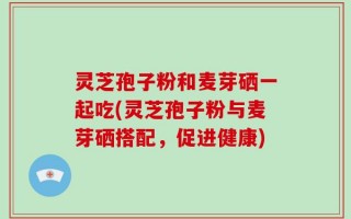 灵芝孢子粉和麦芽硒一起吃(灵芝孢子粉与麦芽硒搭配，促进健康)