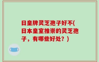 日皇牌灵芝孢子好不(日本皇室推崇的灵芝孢子，有哪些好处？)