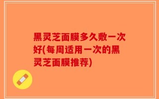 黑灵芝面膜多久敷一次好(每周适用一次的黑灵芝面膜推荐)
