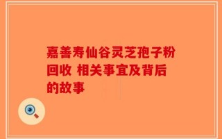 嘉善寿仙谷灵芝孢子粉回收 相关事宜及背后的故事