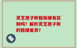 灵芝孢子粉粗和细有区别吗？解析灵芝孢子粉的粗细差异？
