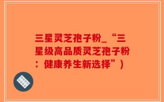 三星灵芝孢子粉_“三星级高品质灵芝孢子粉：健康养生新选择”)