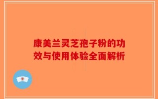 康美兰灵芝孢子粉的功效与使用体验全面解析