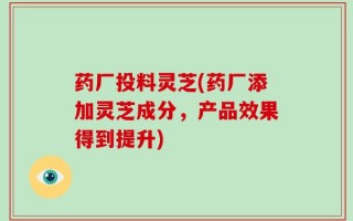 药厂投料灵芝(药厂添加灵芝成分，产品效果得到提升)