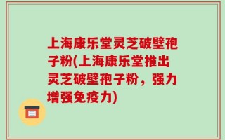 上海康乐堂灵芝破壁孢子粉(上海康乐堂推出灵芝破壁孢子粉，强力增强免疫力)