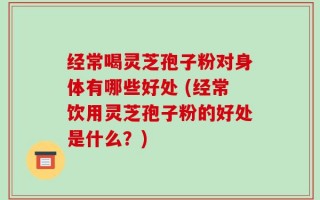 经常喝灵芝孢子粉对身体有哪些好处 (经常饮用灵芝孢子粉的好处是什么？)