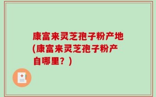 康富来灵芝孢子粉产地(康富来灵芝孢子粉产自哪里？)