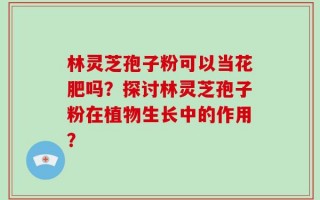 林灵芝孢子粉可以当花肥吗？探讨林灵芝孢子粉在植物生长中的作用？