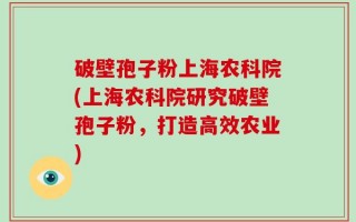 破壁孢子粉上海农科院(上海农科院研究破壁孢子粉，打造高效农业)