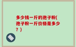 多少钱一斤的孢子粉(孢子粉一斤价格是多少？)