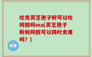 吃完灵芝孢子粉可以吃阿胶吗ma(灵芝孢子粉和阿胶可以同时食用吗？)