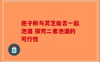 孢子粉与灵芝能否一起泡酒 探究二者泡酒的可行性