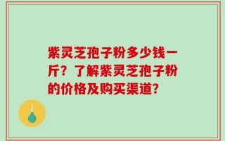 紫灵芝孢子粉多少钱一斤？了解紫灵芝孢子粉的价格及购买渠道？