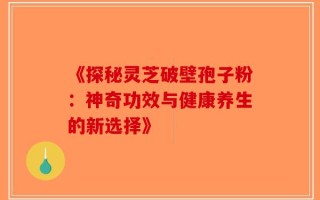 《探秘灵芝破壁孢子粉：神奇功效与健康养生的新选择》