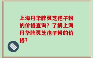 上海丹华牌灵芝孢子粉的价格查询？了解上海丹华牌灵芝孢子粉的价格？