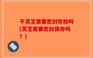 干灵芝需要密封存放吗(灵芝需要密封保存吗？)