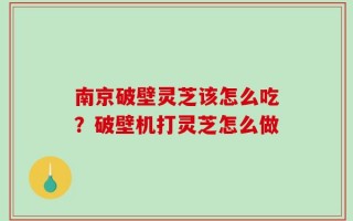 南京破壁灵芝该怎么吃？破壁机打灵芝怎么做