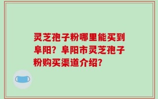 灵芝孢子粉哪里能买到阜阳？阜阳市灵芝孢子粉购买渠道介绍？