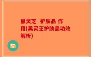 黑灵芝  护肤品 作用(黑灵芝护肤品功效解析)