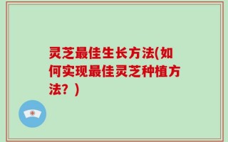 灵芝最佳生长方法(如何实现最佳灵芝种植方法？)