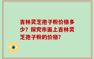 吉林灵芝孢子粉价格多少？探究市面上吉林灵芝孢子粉的价格？