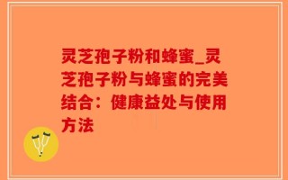 灵芝孢子粉和蜂蜜_灵芝孢子粉与蜂蜜的完美结合：健康益处与使用方法