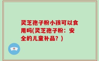 灵芝孢子粉小孩可以食用吗(灵芝孢子粉：安全的儿童补品？)