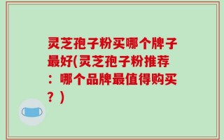 灵芝孢子粉买哪个牌子最好(灵芝孢子粉推荐：哪个品牌最值得购买？)