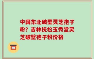 中国东北破壁灵芝孢子粉？吉林抚松玉秀堂灵芝破壁孢子粉价格