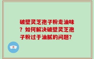 破壁灵芝孢子粉走油味？如何解决破壁灵芝孢子粉过于油腻的问题？