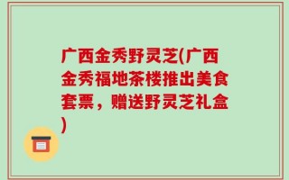广西金秀野灵芝(广西金秀福地茶楼推出美食套票，赠送野灵芝礼盒)