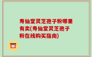 寿仙堂灵芝孢子粉哪里有卖(寿仙堂灵芝孢子粉在线购买指南)