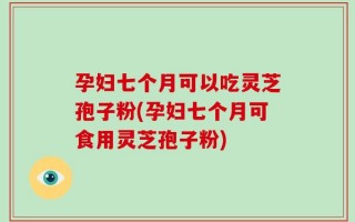 孕妇七个月可以吃灵芝孢子粉(孕妇七个月可食用灵芝孢子粉)