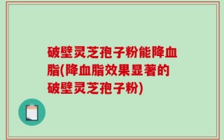 破壁灵芝孢子粉能降血脂(降血脂效果显著的破壁灵芝孢子粉)