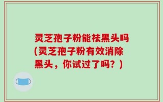 灵芝孢子粉能祛黑头吗(灵芝孢子粉有效消除黑头，你试过了吗？)