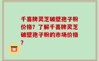 千喜牌灵芝破壁孢子粉价格？了解千喜牌灵芝破壁孢子粉的市场价格？